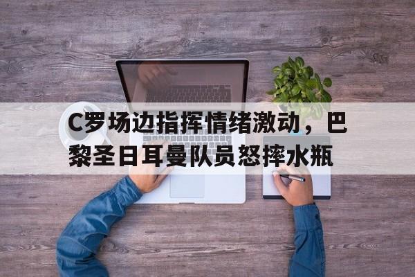 bet365中国注册 网站-C罗场边指挥情绪激动，巴黎圣日耳曼队员怒摔水瓶-bet365中国注册 网站