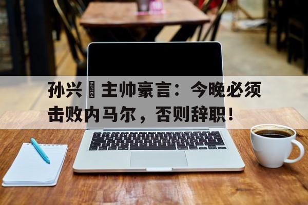365bet-孙兴慜主帅豪言：今晚必须击败内马尔，否则辞职！-365bet