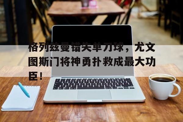 bet365中国注册 网站-格列兹曼错失单刀球，尤文图斯门将神勇扑救成最大功臣！-bet365中国注册 网站