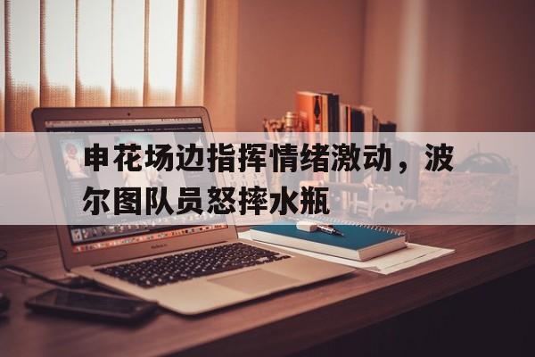 bet365中国注册 网站-申花场边指挥情绪激动，波尔图队员怒摔水瓶-bet365中国注册 网站