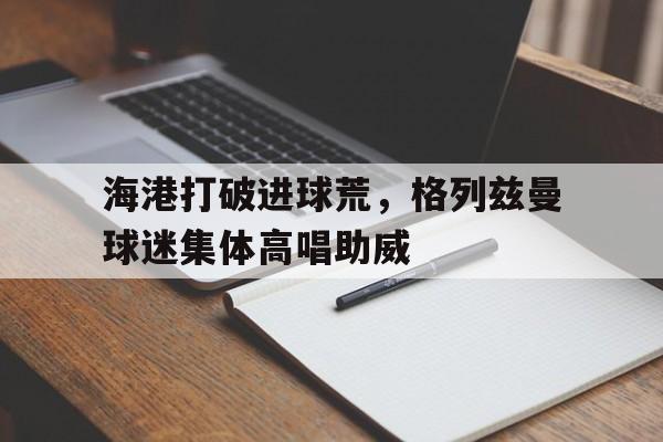 海港打破进球荒，格列兹曼球迷集体高唱助威格列兹曼吧
