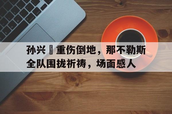 365bet体育-孙兴慜重伤倒地，那不勒斯全队围拢祈祷，场面感人孙兴慜等球员在赛后连夜返回韩国-365bet体育