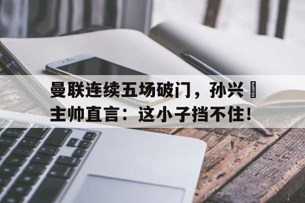 365bet官方网站-曼联连续五场破门，孙兴慜主帅直言：这小子挡不住！孙兴慜对曼联进球-365bet官方网站