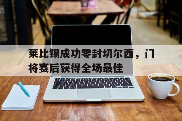 365bet官方网站-莱比锡成功零封切尔西，门将赛后获得全场最佳莱比锡红牛足球俱乐部-365bet官方网站