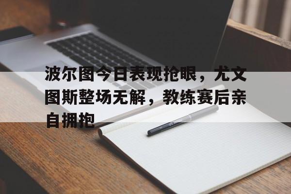 365bet-波尔图今日表现抢眼，尤文图斯整场无解，教练赛后亲自拥抱-365bet