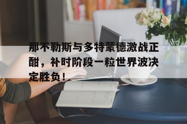 365bet官方网站-那不勒斯与多特蒙德激战正酣，补时阶段一粒世界波决定胜负！-365bet官方网站