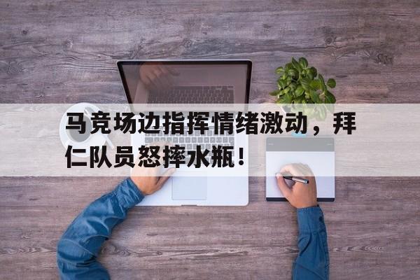 365bet-马竞场边指挥情绪激动，拜仁队员怒摔水瓶！孙颖莎搞笑视频-365bet