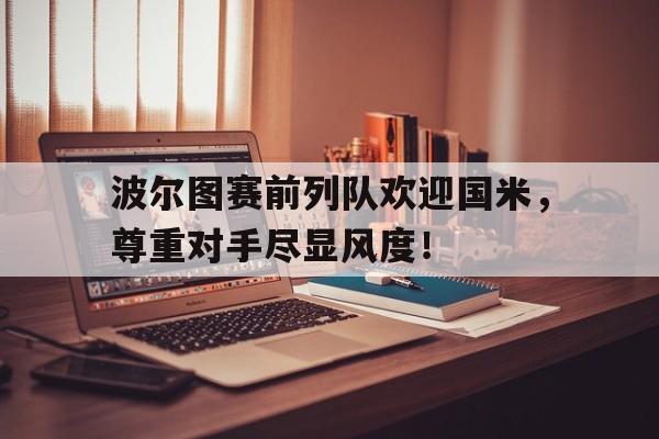 365bet-波尔图赛前列队欢迎国米，尊重对手尽显风度！-365bet