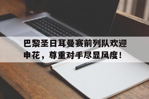 bet365中国注册 网站-巴黎圣日耳曼赛前列队欢迎申花，尊重对手尽显风度！-bet365中国注册 网站