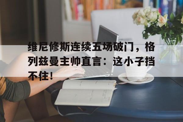 bet365中国注册 网站-维尼修斯连续五场破门，格列兹曼主帅直言：这小子挡不住！-bet365中国注册 网站