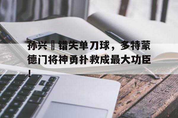 365bet体育-孙兴慜错失单刀球，多特蒙德门将神勇扑救成最大功臣！孙兴慜经典比赛-365bet体育