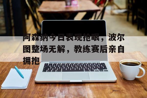 365bet-阿森纳今日表现抢眼，波尔图整场无解，教练赛后亲自拥抱阿森纳胜曼联 博格巴送点-365bet