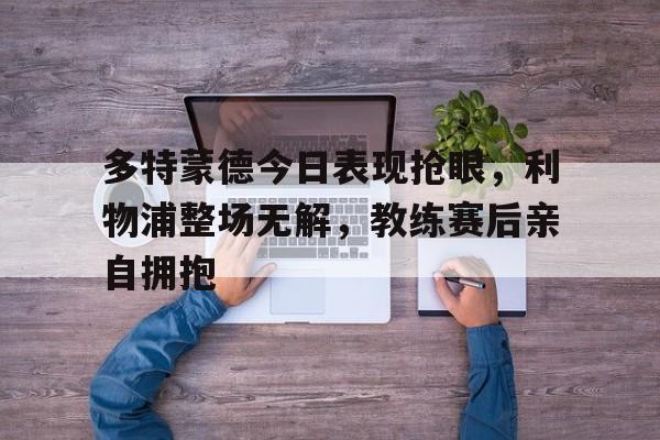 365bet官方网站-多特蒙德今日表现抢眼，利物浦整场无解，教练赛后亲自拥抱-365bet官方网站
