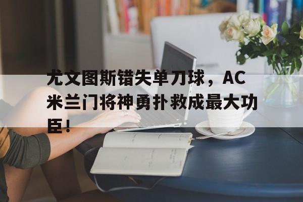 365bet体育-尤文图斯错失单刀球，AC米兰门将神勇扑救成最大功臣！尤文图斯比赛直播-365bet体育