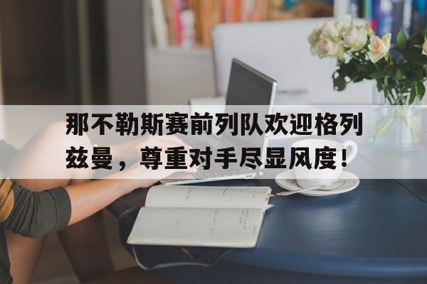 365bet体育-那不勒斯赛前列队欢迎格列兹曼，尊重对手尽显风度！-365bet体育
