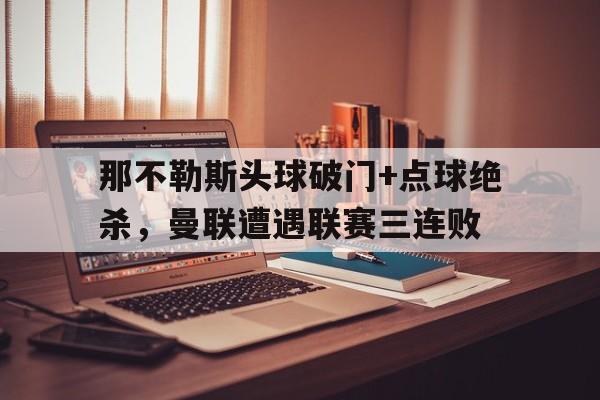 365bet官方网站-那不勒斯头球破门+点球绝杀，曼联遭遇联赛三连败梅西读秒任意球绝杀-365bet官方网站