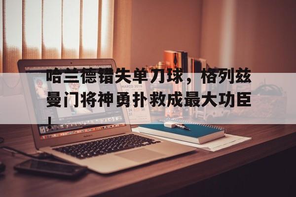 365bet体育-哈兰德错失单刀球，格列兹曼门将神勇扑救成最大功臣！-365bet体育