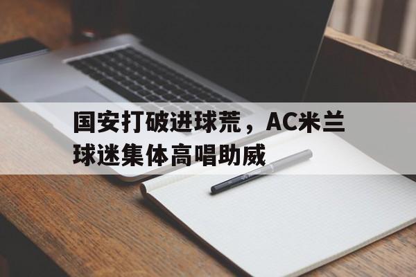 365bet体育-国安打破进球荒，AC米兰球迷集体高唱助威国安球迷和鲁能球迷-365bet体育
