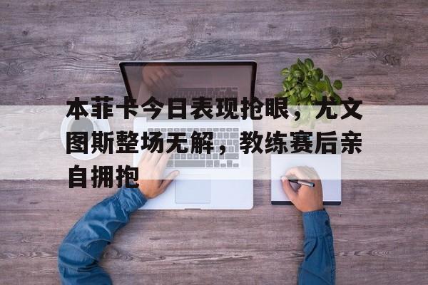 bet365中国注册 网站-本菲卡今日表现抢眼，尤文图斯整场无解，教练赛后亲自拥抱本菲卡 转会-bet365中国注册 网站