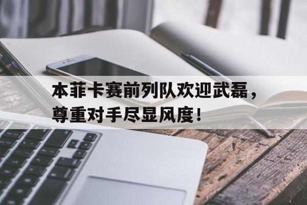 365bet体育-本菲卡赛前列队欢迎武磊，尊重对手尽显风度！以赛亚书40章的讲章-365bet体育