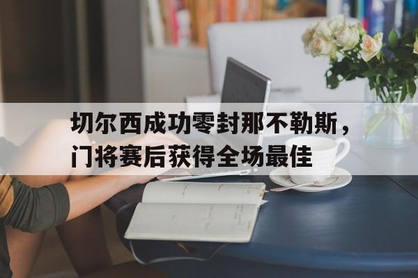 365bet体育-切尔西成功零封那不勒斯，门将赛后获得全场最佳切尔西41那不勒斯全场-365bet体育
