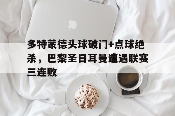 365bet-多特蒙德头球破门+点球绝杀，巴黎圣日耳曼遭遇联赛三连败-365bet