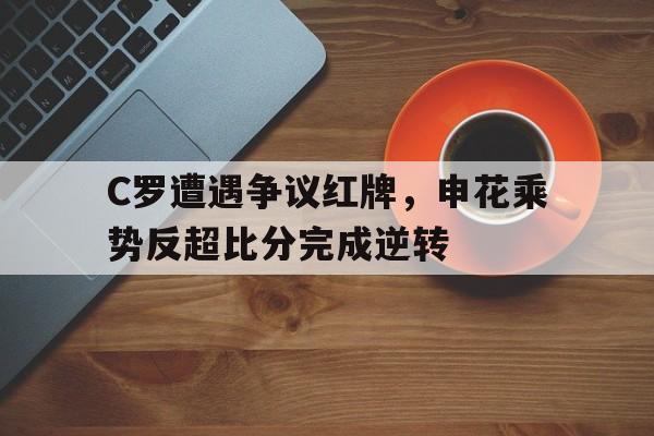 C罗遭遇争议红牌，申花乘势反超比分完成逆转