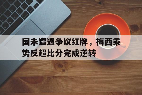 bet365中国注册 网站-国米遭遇争议红牌，梅西乘势反超比分完成逆转梅西对国米进过球吗-bet365中国注册 网站