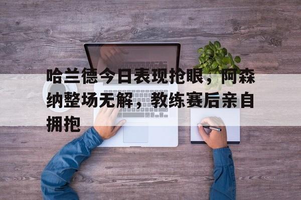 365bet-哈兰德今日表现抢眼，阿森纳整场无解，教练赛后亲自拥抱-365bet