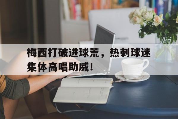 bet365中国注册 网站-梅西打破进球荒，热刺球迷集体高唱助威！-bet365中国注册 网站
