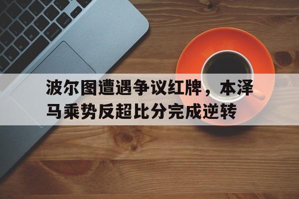 bet365中国注册 网站-波尔图遭遇争议红牌，本泽马乘势反超比分完成逆转波尔图门将迪奥戈科斯塔-bet365中国注册 网站