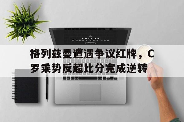 365bet-格列兹曼遭遇争议红牌，C罗乘势反超比分完成逆转-365bet