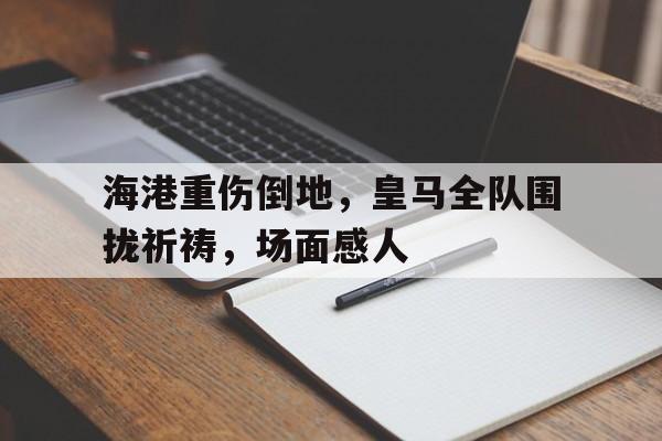 bet365中国注册 网站-海港重伤倒地，皇马全队围拢祈祷，场面感人-bet365中国注册 网站