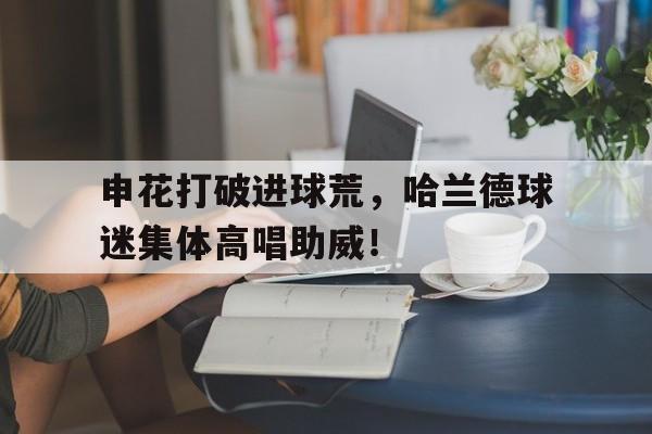 365bet官方网站-申花打破进球荒，哈兰德球迷集体高唱助威！申花球迷集体骂国安-365bet官方网站