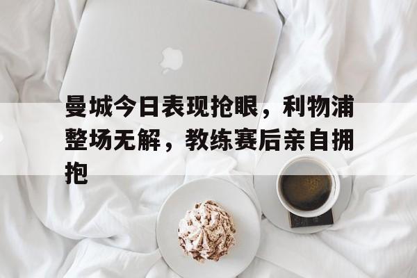 365bet-曼城今日表现抢眼，利物浦整场无解，教练赛后亲自拥抱曼城利物浦比赛时间-365bet