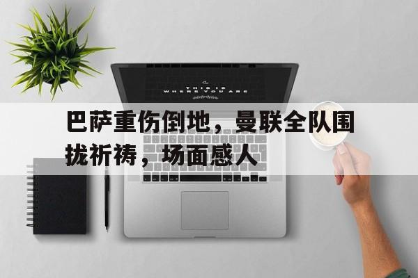 365bet-巴萨重伤倒地，曼联全队围拢祈祷，场面感人巴萨曼联谁赢了-365bet