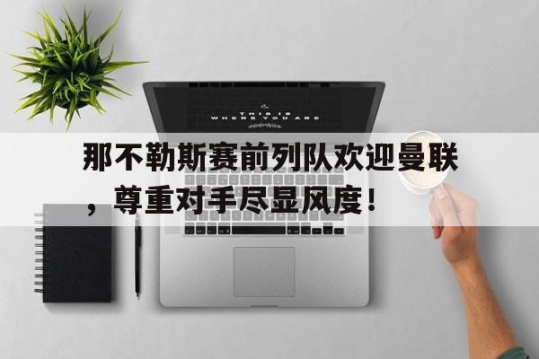 bet365中国注册 网站-那不勒斯赛前列队欢迎曼联，尊重对手尽显风度！那不勒斯队史第一人-bet365中国注册 网站