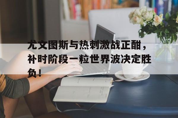365bet-尤文图斯与热刺激战正酣，补时阶段一粒世界波决定胜负！欧冠布鲁日vs尤文图斯比分预测-365bet