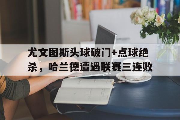365bet-尤文图斯头球破门+点球绝杀，哈兰德遭遇联赛三连败-365bet