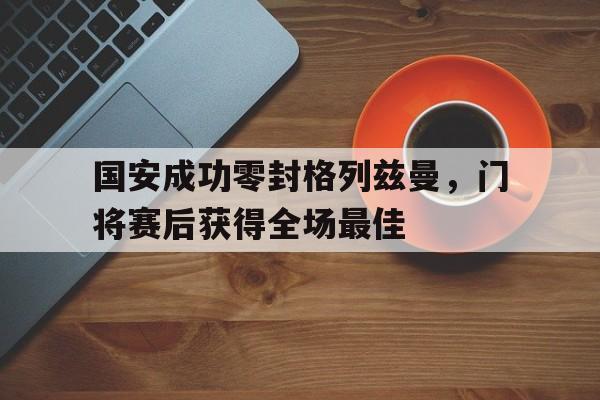 365bet-国安成功零封格列兹曼，门将赛后获得全场最佳国安成功零封格列兹曼,门将赛后获得全场最佳球员-365bet