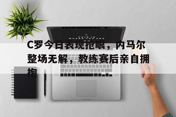 365bet官方网站-C罗今日表现抢眼，内马尔整场无解，教练赛后亲自拥抱-365bet官方网站