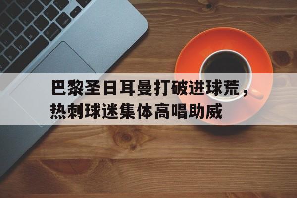 365bet官方网站-巴黎圣日耳曼打破进球荒，热刺球迷集体高唱助威-365bet官方网站