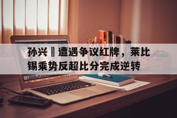 bet365中国注册 网站-孙兴慜遭遇争议红牌，莱比锡乘势反超比分完成逆转-bet365中国注册 网站