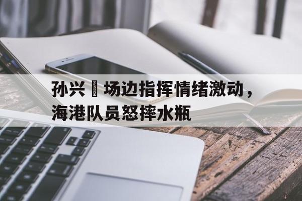 bet365中国注册 网站-孙兴慜场边指挥情绪激动，海港队员怒摔水瓶-bet365中国注册 网站