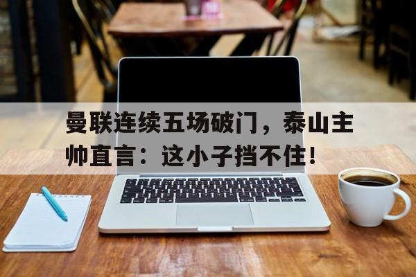 365bet-曼联连续五场破门，泰山主帅直言：这小子挡不住！三侠五义93版全集免费-365bet