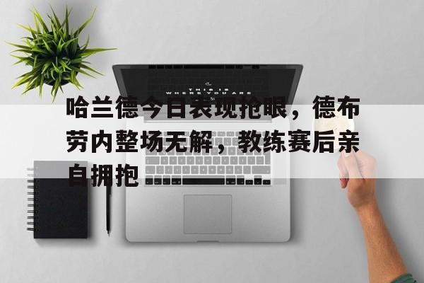 365bet官方网站-哈兰德今日表现抢眼，德布劳内整场无解，教练赛后亲自拥抱哈兰德德甲-365bet官方网站