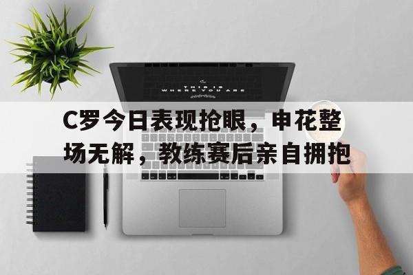 365bet官方网站-C罗今日表现抢眼，申花整场无解，教练赛后亲自拥抱c罗有望加盟上海申花吗-365bet官方网站