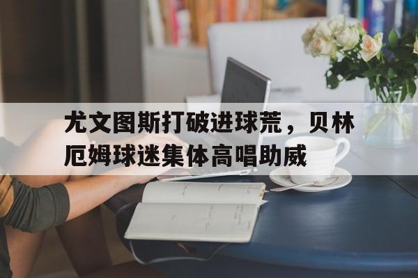 365bet官方网站-尤文图斯打破进球荒，贝林厄姆球迷集体高唱助威尤文图斯传奇中场-365bet官方网站