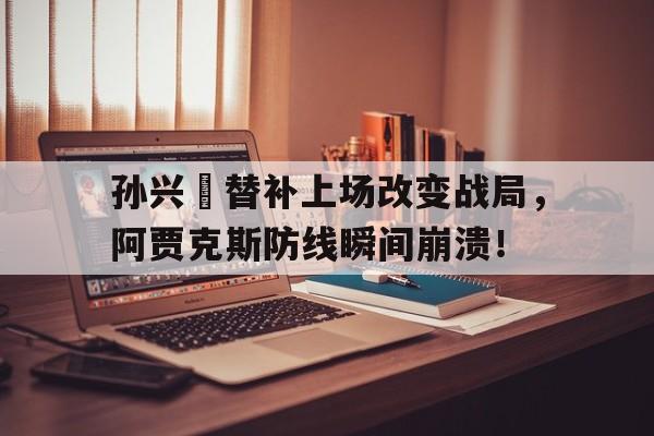 365bet官方网站-孙兴慜替补上场改变战局，阿贾克斯防线瞬间崩溃！孙连城怼李达康未删版-365bet官方网站
