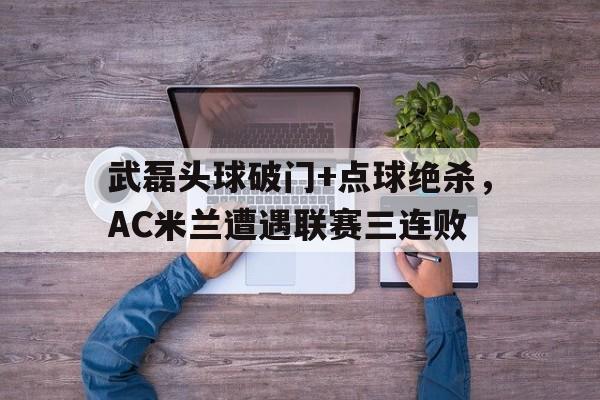 365bet-武磊头球破门+点球绝杀，AC米兰遭遇联赛三连败-365bet